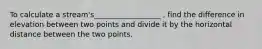 To calculate a stream's__________________ , find the difference in elevation between two points and divide it by the horizontal distance between the two points.