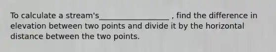 To calculate a stream's__________________ , find the difference in elevation between two points and divide it by the horizontal distance between the two points.