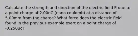 Calculate the strength and direction of the electric field E due to a point charge of 2.00nC (nano coulomb) at a distance of 5.00mm from the charge? What force does the electric field found in the previous example exert on a point charge of -0.250uc?