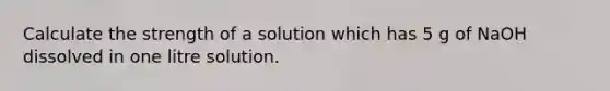 Calculate the strength of a solution which has 5 g of NaOH dissolved in one litre solution.