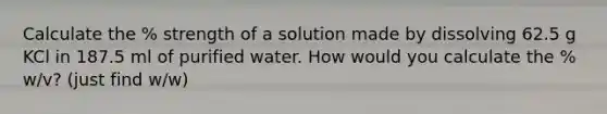 Calculate the % strength of a solution made by dissolving 62.5 g KCl in 187.5 ml of purified water. How would you calculate the % w/v? (just find w/w)