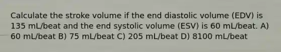 Calculate the stroke volume if the end diastolic volume (EDV) is 135 mL/beat and the end systolic volume (ESV) is 60 mL/beat. A) 60 mL/beat B) 75 mL/beat C) 205 mL/beat D) 8100 mL/beat