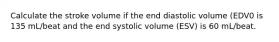 Calculate the stroke volume if the end diastolic volume (EDV0 is 135 mL/beat and the end systolic volume (ESV) is 60 mL/beat.