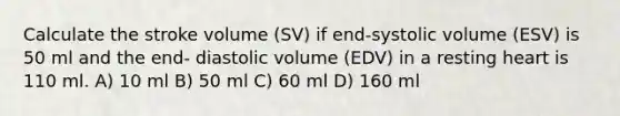 Calculate the stroke volume (SV) if end-systolic volume (ESV) is 50 ml and the end- diastolic volume (EDV) in a resting heart is 110 ml. A) 10 ml B) 50 ml C) 60 ml D) 160 ml