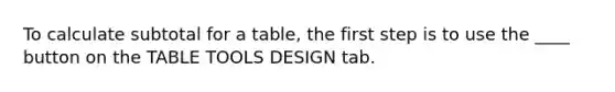 To calculate subtotal for a table, the first step is to use the ____ button on the TABLE TOOLS DESIGN tab.