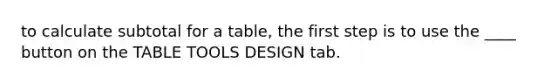 to calculate subtotal for a table, the first step is to use the ____ button on the TABLE TOOLS DESIGN tab.