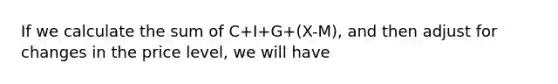 If we calculate the sum of C+I+G+(X-M), and then adjust for changes in the price level, we will have