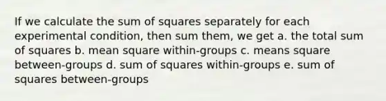 If we calculate the sum of squares separately for each experimental condition, then sum them, we get a. the total sum of squares b. mean square within-groups c. means square between-groups d. sum of squares within-groups e. sum of squares between-groups