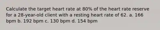 Calculate the target heart rate at 80% of <a href='https://www.questionai.com/knowledge/kya8ocqc6o-the-heart' class='anchor-knowledge'>the heart</a> rate reserve for a 28-year-old client with a resting heart rate of 62. a. 166 bpm b. 192 bpm c. 130 bpm d. 154 bpm