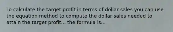 To calculate the target profit in terms of dollar sales you can use the equation method to compute the dollar sales needed to attain the target profit... the formula is...