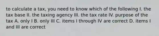 to calculate a tax, you need to know which of the following I. the tax base II. the taxing agency III. the tax rate IV. purpose of the tax A. only I B. only III C. items I through IV are correct D. items I and III are correct