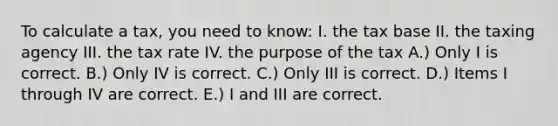 To calculate a tax, you need to know: I. the tax base II. the taxing agency III. the tax rate IV. the purpose of the tax A.) Only I is correct. B.) Only IV is correct. C.) Only III is correct. D.) Items I through IV are correct. E.) I and III are correct.