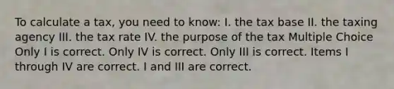 To calculate a tax, you need to know: I. the tax base II. the taxing agency III. the tax rate IV. the purpose of the tax Multiple Choice Only I is correct. Only IV is correct. Only III is correct. Items I through IV are correct. I and III are correct.