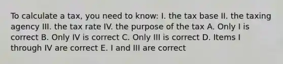 To calculate a tax, you need to know: I. the tax base II. the taxing agency III. the tax rate IV. the purpose of the tax A. Only I is correct B. Only IV is correct C. Only III is correct D. Items I through IV are correct E. I and III are correct