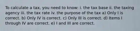 To calculate a tax, you need to know: i. the tax base ii. the taxing agency iii. the tax rate iv. the purpose of the tax a) Only I is correct. b) Only IV is correct. c) Only III is correct. d) Items I through IV are correct. e) I and III are correct.