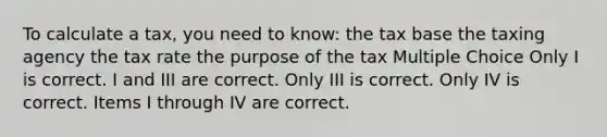 To calculate a tax, you need to know: the tax base the taxing agency the tax rate the purpose of the tax Multiple Choice Only I is correct. I and III are correct. Only III is correct. Only IV is correct. Items I through IV are correct.