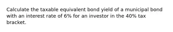 Calculate the taxable equivalent bond yield of a municipal bond with an interest rate of 6% for an investor in the 40% tax bracket.