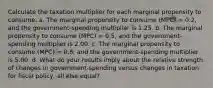 Calculate the taxation multiplier for each marginal propensity to consume. a. The marginal propensity to consume (MPC) = 0.2, and the government-spending multiplier is 1.25. b. The marginal propensity to consume (MPC) = 0.5, and the government-spending multiplier is 2.00. c. The marginal propensity to consume (MPC) = 0.8, and the government-spending multiplier is 5.00. d. What do your results imply about the relative strength of changes in government-spending versus changes in taxation for fiscal policy, all else equal?