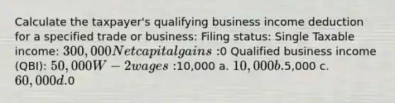 Calculate the taxpayer's qualifying business income deduction for a specified trade or business: Filing status: Single Taxable income: 300,000 Net capital gains:0 Qualified business income (QBI): 50,000 W-2 wages:10,000 a. 10,000 b.5,000 c. 60,000 d.0