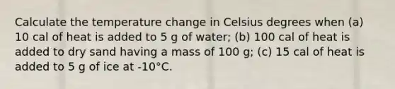 Calculate the temperature change in Celsius degrees when (a) 10 cal of heat is added to 5 g of water; (b) 100 cal of heat is added to dry sand having a mass of 100 g; (c) 15 cal of heat is added to 5 g of ice at -10°C.