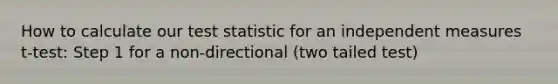 How to calculate our test statistic for an independent measures t-test: Step 1 for a non-directional (two tailed test)