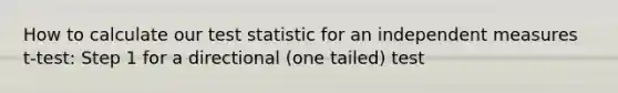 How to calculate our test statistic for an independent measures t-test: Step 1 for a directional (one tailed) test