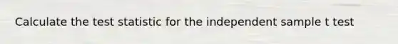 Calculate the test statistic for the independent sample t test