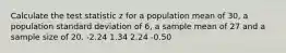 Calculate the test statistic z for a population mean of 30, a population standard deviation of 6, a sample mean of 27 and a sample size of 20. -2.24 1.34 2.24 -0.50