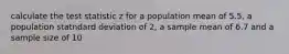 calculate the test statistic z for a population mean of 5.5, a population statndard deviation of 2, a sample mean of 6.7 and a sample size of 10