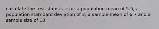 calculate the test statistic z for a population mean of 5.5, a population statndard deviation of 2, a sample mean of 6.7 and a sample size of 10