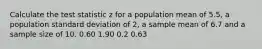 Calculate the test statistic z for a population mean of 5.5, a population standard deviation of 2, a sample mean of 6.7 and a sample size of 10. 0.60 1.90 0.2 0.63