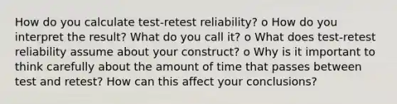 How do you calculate test-retest reliability? o How do you interpret the result? What do you call it? o What does test-retest reliability assume about your construct? o Why is it important to think carefully about the amount of time that passes between test and retest? How can this affect your conclusions?