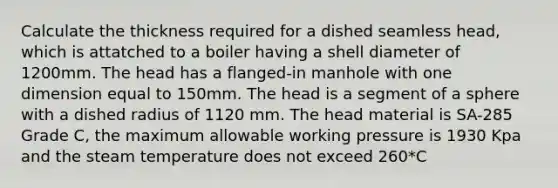 Calculate the thickness required for a dished seamless head, which is attatched to a boiler having a shell diameter of 1200mm. The head has a flanged-in manhole with one dimension equal to 150mm. The head is a segment of a sphere with a dished radius of 1120 mm. The head material is SA-285 Grade C, the maximum allowable working pressure is 1930 Kpa and the steam temperature does not exceed 260*C