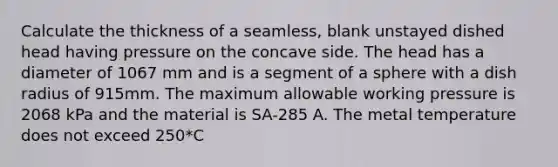 Calculate the thickness of a seamless, blank unstayed dished head having pressure on the concave side. The head has a diameter of 1067 mm and is a segment of a sphere with a dish radius of 915mm. The maximum allowable working pressure is 2068 kPa and the material is SA-285 A. The metal temperature does not exceed 250*C