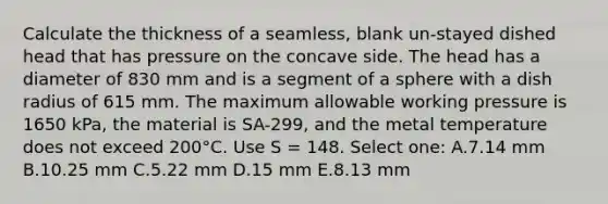 Calculate the thickness of a seamless, blank un-stayed dished head that has pressure on the concave side. The head has a diameter of 830 mm and is a segment of a sphere with a dish radius of 615 mm. The maximum allowable working pressure is 1650 kPa, the material is SA-299, and the metal temperature does not exceed 200°C. Use S = 148. Select one: A.7.14 mm B.10.25 mm C.5.22 mm D.15 mm E.8.13 mm