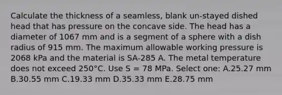 Calculate the thickness of a seamless, blank un-stayed dished head that has pressure on the concave side. The head has a diameter of 1067 mm and is a segment of a sphere with a dish radius of 915 mm. The maximum allowable working pressure is 2068 kPa and the material is SA-285 A. The metal temperature does not exceed 250°C. Use S = 78 MPa. Select one: A.25.27 mm B.30.55 mm C.19.33 mm D.35.33 mm E.28.75 mm