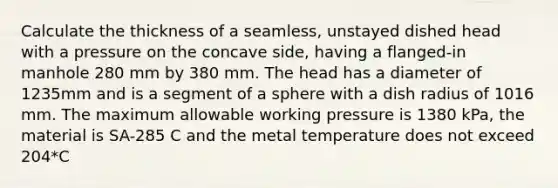 Calculate the thickness of a seamless, unstayed dished head with a pressure on the concave side, having a flanged-in manhole 280 mm by 380 mm. The head has a diameter of 1235mm and is a segment of a sphere with a dish radius of 1016 mm. The maximum allowable working pressure is 1380 kPa, the material is SA-285 C and the metal temperature does not exceed 204*C