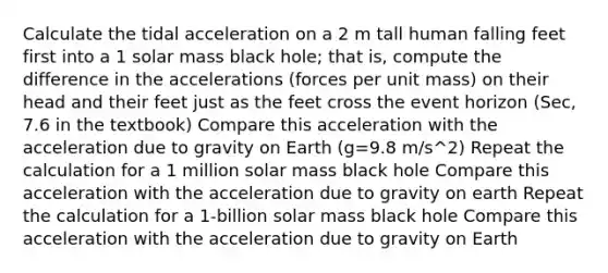 Calculate the tidal acceleration on a 2 m tall human falling feet first into a 1 solar mass black hole; that is, compute the difference in the accelerations (forces per unit mass) on their head and their feet just as the feet cross the event horizon (Sec, 7.6 in the textbook) Compare this acceleration with the acceleration due to gravity on Earth (g=9.8 m/s^2) Repeat the calculation for a 1 million solar mass black hole Compare this acceleration with the acceleration due to gravity on earth Repeat the calculation for a 1-billion solar mass black hole Compare this acceleration with the acceleration due to gravity on Earth