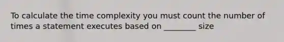 To calculate the time complexity you must count the number of times a statement executes based on ________ size