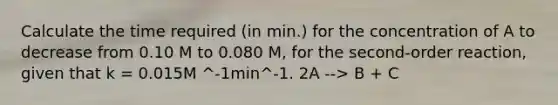 Calculate the time required (in min.) for the concentration of A to decrease from 0.10 M to 0.080 M, for the second-order reaction, given that k = 0.015M ^-1min^-1. 2A --> B + C