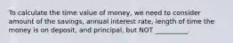 To calculate the time value of money, we need to consider amount of the savings, annual interest rate, length of time the money is on deposit, and principal, but NOT __________.