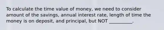 To calculate the time value of money, we need to consider amount of the savings, annual interest rate, length of time the money is on deposit, and principal, but NOT __________.