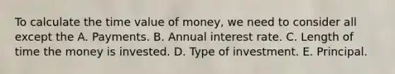 To calculate the time value of money, we need to consider all except the A. Payments. B. Annual interest rate. C. Length of time the money is invested. D. Type of investment. E. Principal.