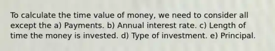 To calculate the time value of money, we need to consider all except the a) Payments. b) Annual interest rate. c) Length of time the money is invested. d) Type of investment. e) Principal.