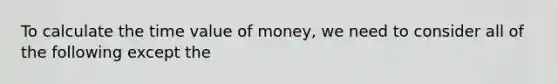 To calculate the time value of money, we need to consider all of the following except the