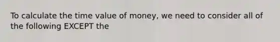 To calculate the time value of money, we need to consider all of the following EXCEPT the