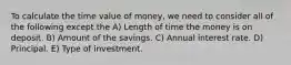 To calculate the time value of money, we need to consider all of the following except the A) Length of time the money is on deposit. B) Amount of the savings. C) Annual interest rate. D) Principal. E) Type of investment.