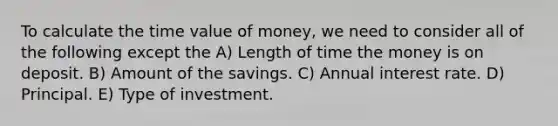 To calculate the time value of money, we need to consider all of the following except the A) Length of time the money is on deposit. B) Amount of the savings. C) Annual interest rate. D) Principal. E) Type of investment.