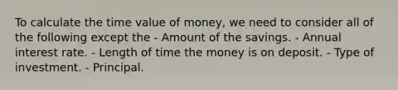 To calculate the time value of money, we need to consider all of the following except the - Amount of the savings. - Annual interest rate. - Length of time the money is on deposit. - Type of investment. - Principal.