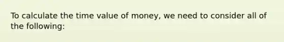 To calculate the time value of money, we need to consider all of the following: